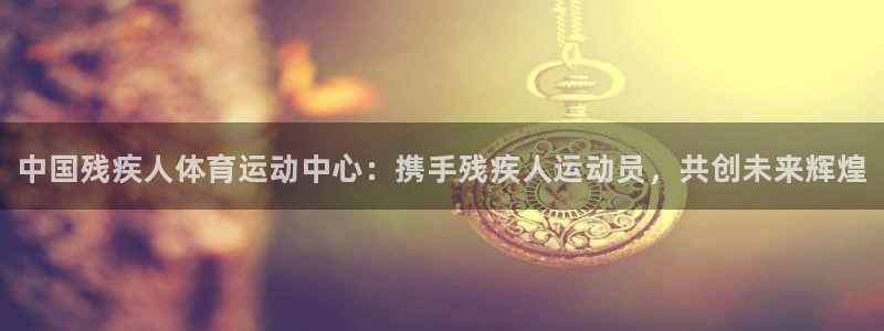 海南利记官网下载：中国残疾人体育运动中心：携手残疾人